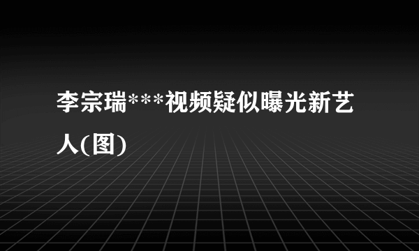 李宗瑞***视频疑似曝光新艺人(图)