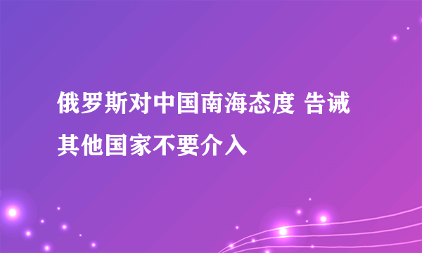 俄罗斯对中国南海态度 告诫其他国家不要介入