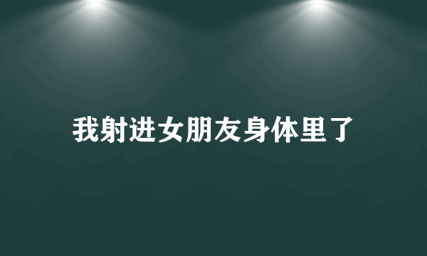 我射进女朋友身体里了