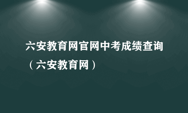 六安教育网官网中考成绩查询（六安教育网）