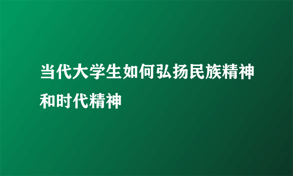 当代大学生如何弘扬民族精神和时代精神