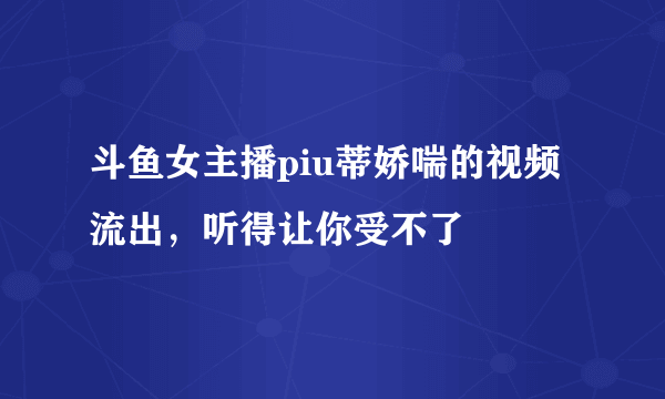 斗鱼女主播piu蒂娇喘的视频流出，听得让你受不了 