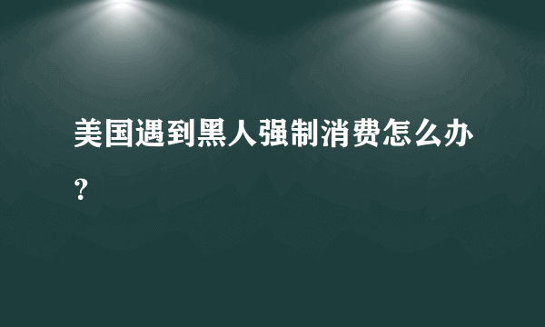 美国遇到黑人强制消费怎么办？