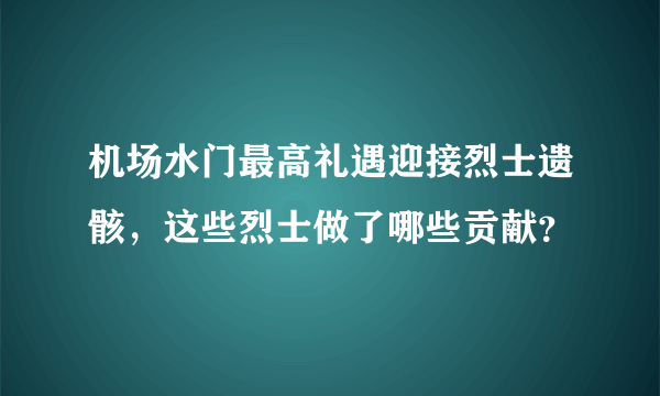 机场水门最高礼遇迎接烈士遗骸，这些烈士做了哪些贡献？