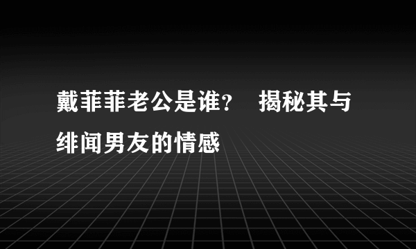 戴菲菲老公是谁？  揭秘其与绯闻男友的情感