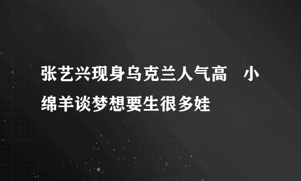 张艺兴现身乌克兰人气高   小绵羊谈梦想要生很多娃