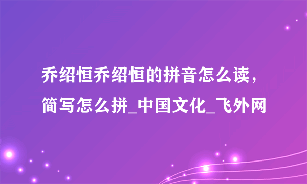 乔绍恒乔绍恒的拼音怎么读，简写怎么拼_中国文化_飞外网