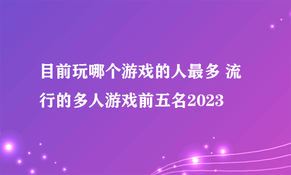 目前玩哪个游戏的人最多 流行的多人游戏前五名2023