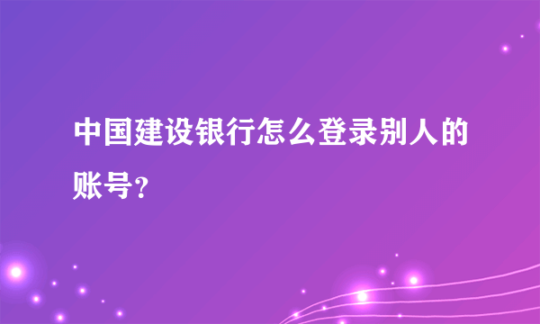 中国建设银行怎么登录别人的账号？