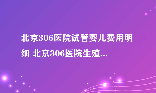 北京306医院试管婴儿费用明细 北京306医院生殖医学中心