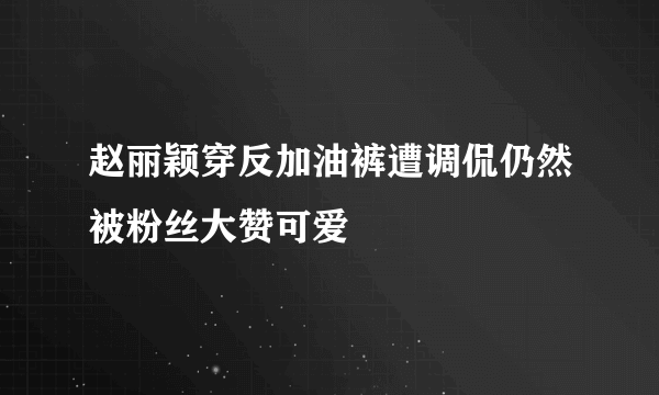 赵丽颖穿反加油裤遭调侃仍然被粉丝大赞可爱