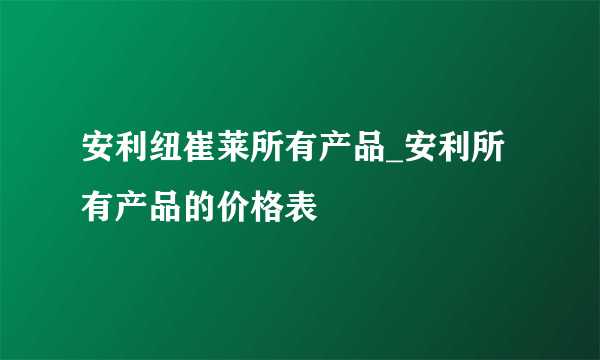 安利纽崔莱所有产品_安利所有产品的价格表