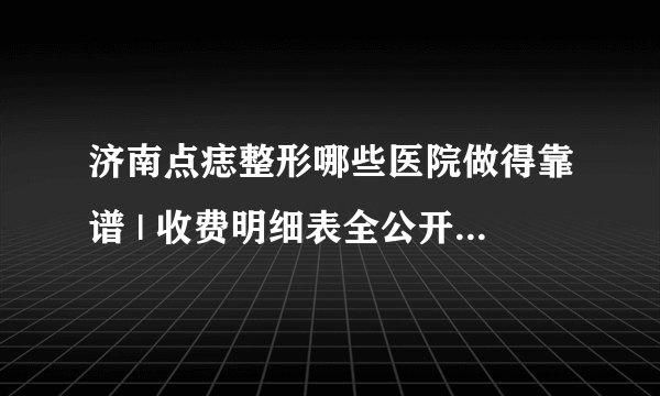 济南点痣整形哪些医院做得靠谱 | 收费明细表全公开_祛痣恢复需要多久