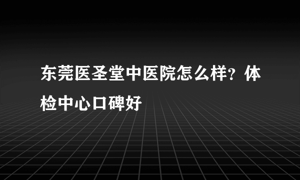 东莞医圣堂中医院怎么样？体检中心口碑好