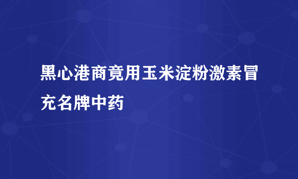 黑心港商竟用玉米淀粉激素冒充名牌中药