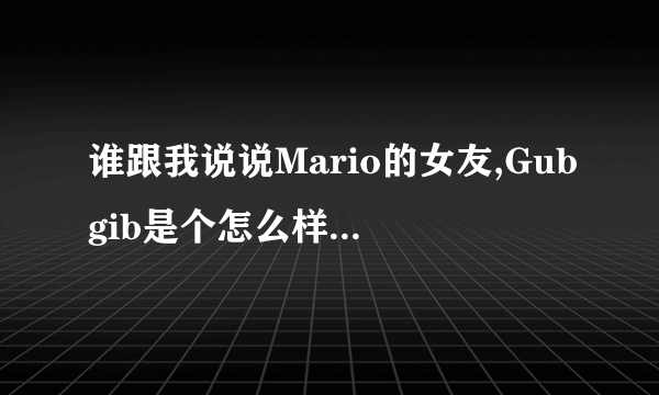 谁跟我说说Mario的女友,Gubgib是个怎么样的人。八年,我真的不明白Mario怎么能跟这样一个人在一起这么久。