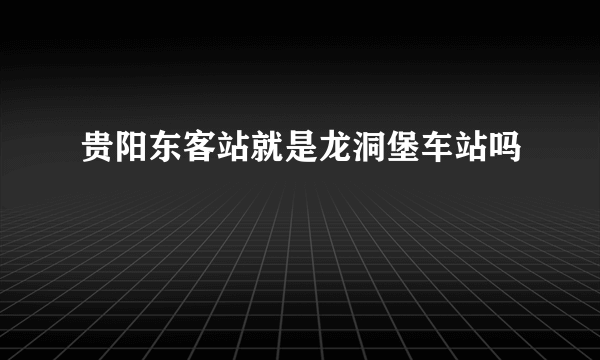 贵阳东客站就是龙洞堡车站吗