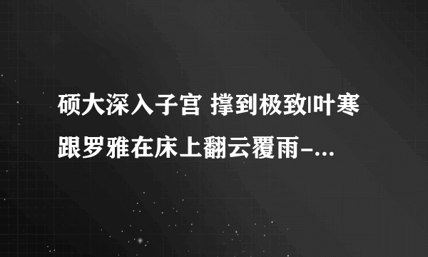 硕大深入子宫 撑到极致|叶寒跟罗雅在床上翻云覆雨-情感口述