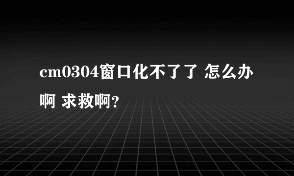 cm0304窗口化不了了 怎么办啊 求救啊？