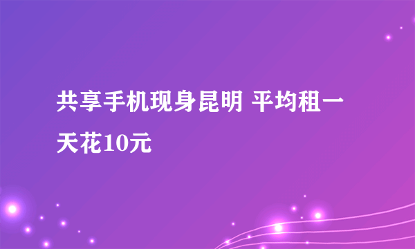 共享手机现身昆明 平均租一天花10元