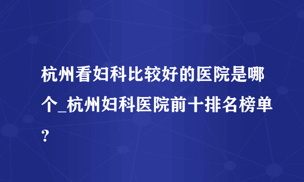 杭州看妇科比较好的医院是哪个_杭州妇科医院前十排名榜单？