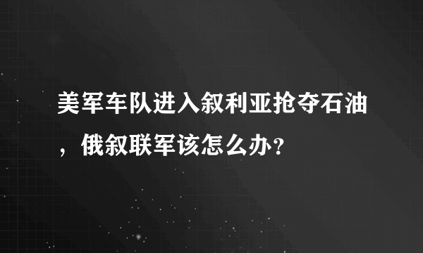 美军车队进入叙利亚抢夺石油，俄叙联军该怎么办？