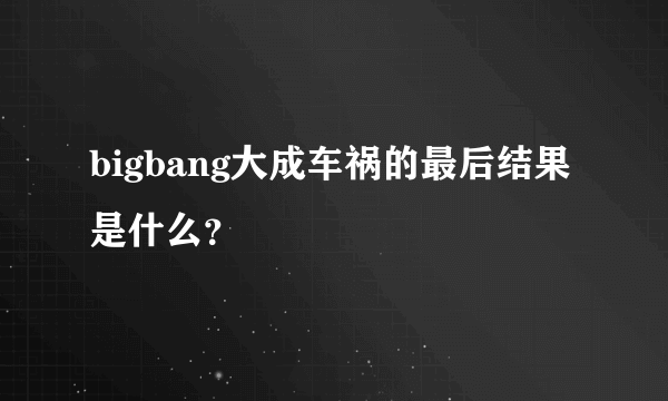 bigbang大成车祸的最后结果是什么？