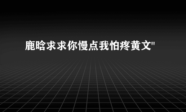 鹿晗求求你慢点我怕疼黄文