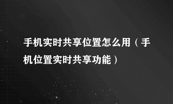 手机实时共享位置怎么用（手机位置实时共享功能）