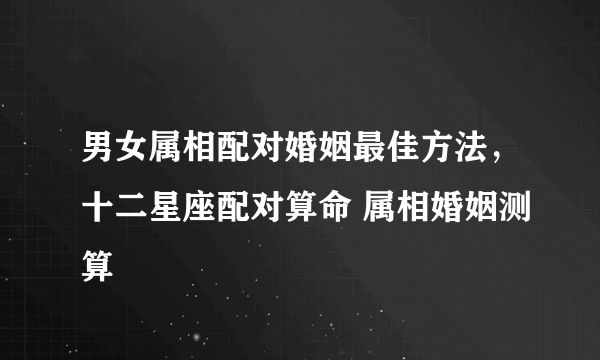 男女属相配对婚姻最佳方法，十二星座配对算命 属相婚姻测算