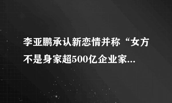 李亚鹏承认新恋情并称“女方不是身家超500亿企业家”，对此，你怎么看？