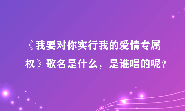 《我要对你实行我的爱情专属权》歌名是什么，是谁唱的呢？