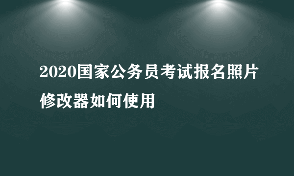 2020国家公务员考试报名照片修改器如何使用