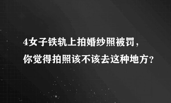 4女子铁轨上拍婚纱照被罚，你觉得拍照该不该去这种地方？