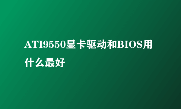 ATI9550显卡驱动和BIOS用什么最好