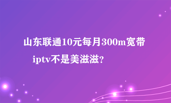 山东联通10元每月300m宽带➕iptv不是美滋滋？