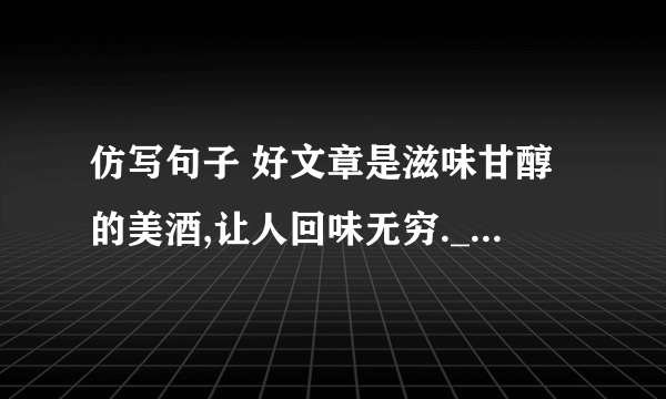 仿写句子 好文章是滋味甘醇的美酒,让人回味无穷.____________________________________