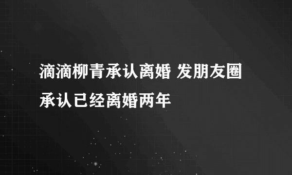 滴滴柳青承认离婚 发朋友圈承认已经离婚两年