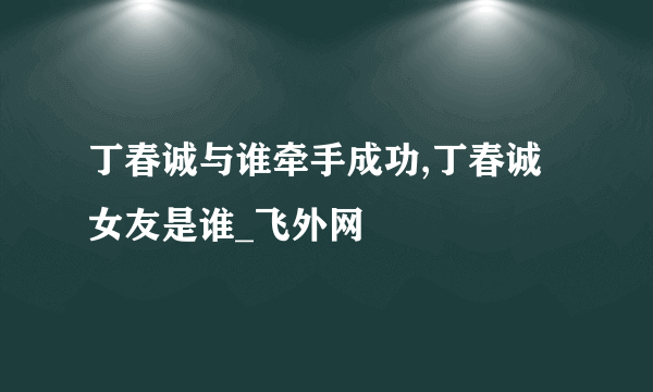 丁春诚与谁牵手成功,丁春诚女友是谁_飞外网