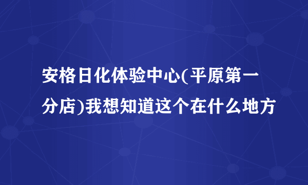 安格日化体验中心(平原第一分店)我想知道这个在什么地方