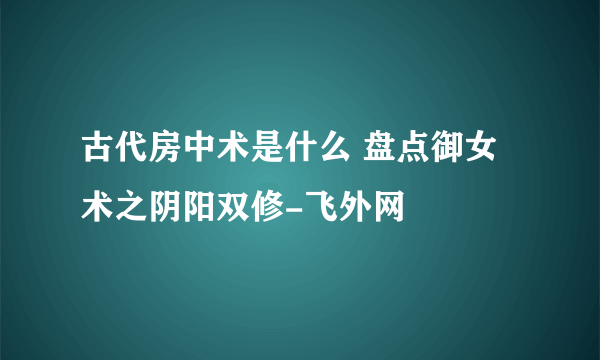 古代房中术是什么 盘点御女术之阴阳双修-飞外网