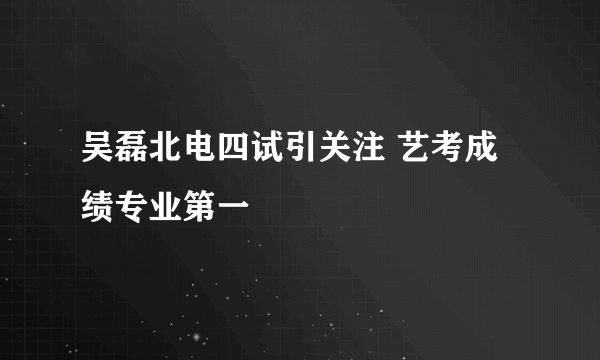 吴磊北电四试引关注 艺考成绩专业第一