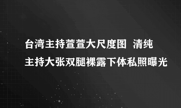 台湾主持萱萱大尺度图  清纯主持大张双腿裸露下体私照曝光