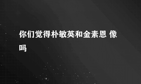 你们觉得朴敏英和金素恩 像吗