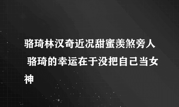 骆琦林汉奇近况甜蜜羡煞旁人 骆琦的幸运在于没把自己当女神