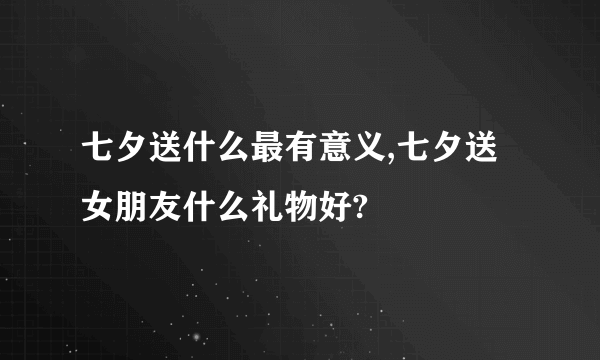 七夕送什么最有意义,七夕送女朋友什么礼物好?