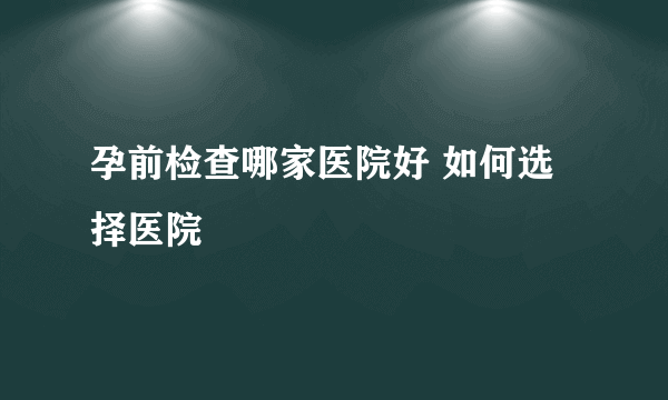 孕前检查哪家医院好 如何选择医院