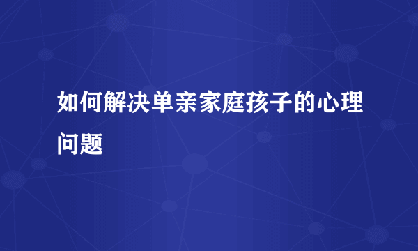 如何解决单亲家庭孩子的心理问题