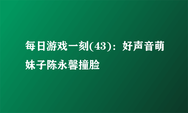 每日游戏一刻(43)：好声音萌妹子陈永馨撞脸