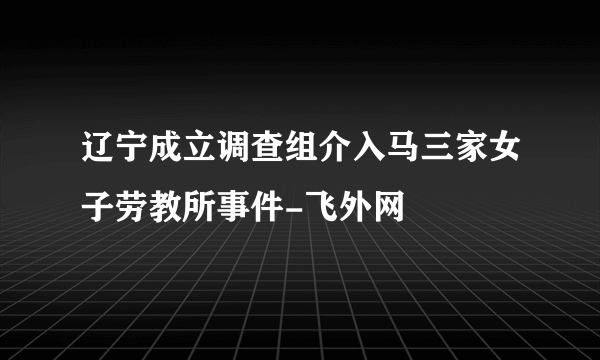 辽宁成立调查组介入马三家女子劳教所事件-飞外网